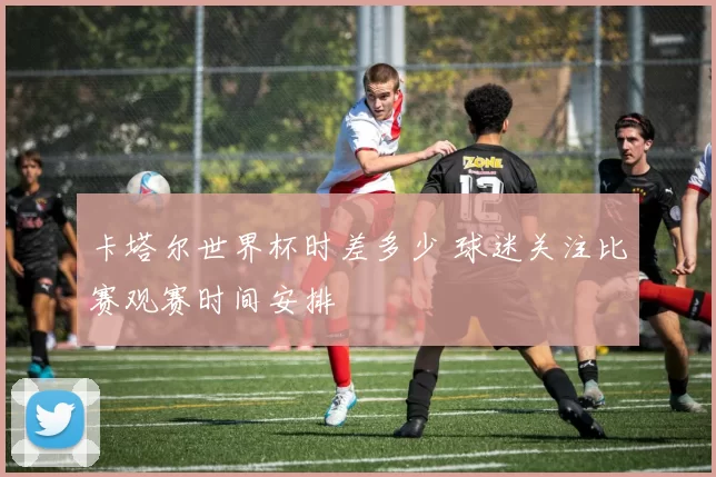 卡塔尔世界杯时差多少 球迷关注比赛观赛时间安排
