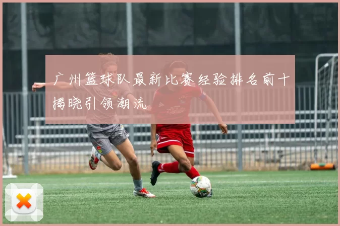 广州篮球队最新比赛经验排名前十揭晓引领潮流