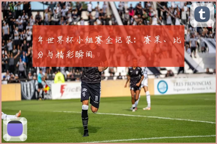 年世界杯小组赛全记录：赛果、比分与精彩瞬间