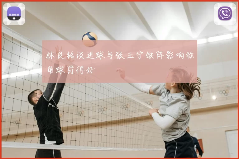 林良铭谈进球与张玉宁缺阵影响称角球罚得好