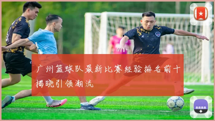 广州篮球队最新比赛经验排名前十揭晓引领潮流