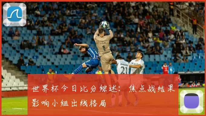 世界杯今日比分综述：焦点战结果影响小组出线格局