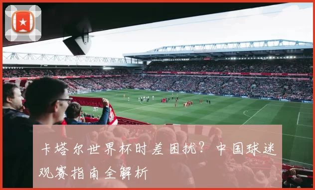 卡塔尔世界杯时差困扰？中国球迷观赛指南全解析