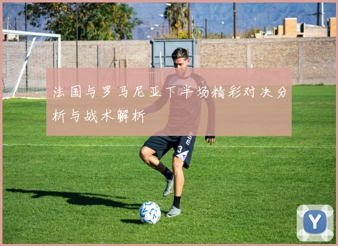 法国与罗马尼亚下半场精彩对决分析与战术解析