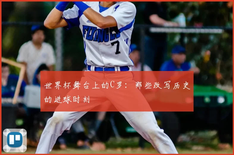 世界杯舞台上的C罗：那些改写历史的进球时刻