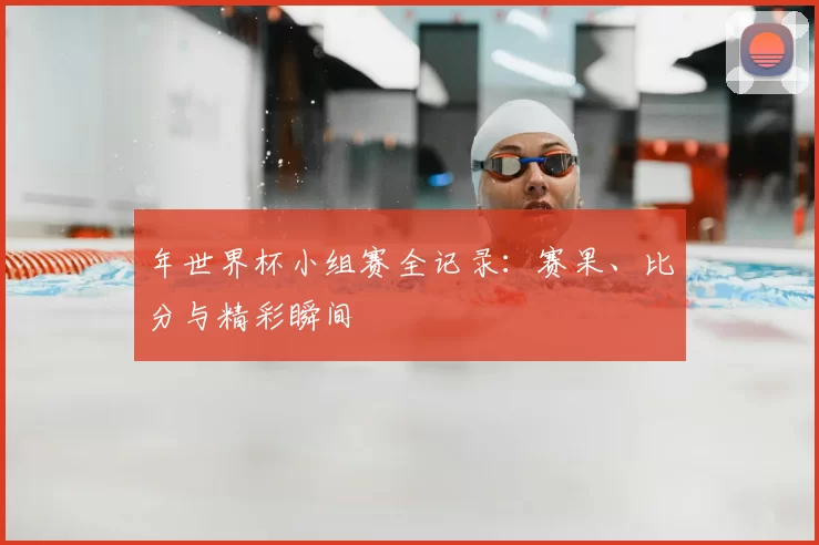 年世界杯小组赛全记录：赛果、比分与精彩瞬间