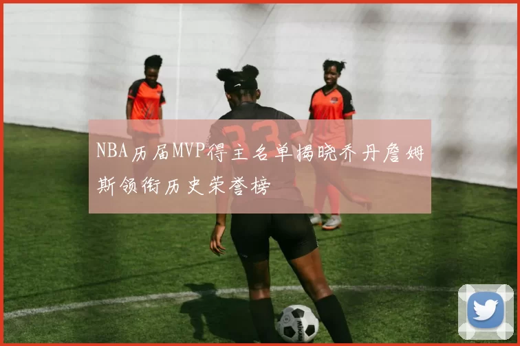 NBA历届MVP得主名单揭晓乔丹詹姆斯领衔历史荣誉榜