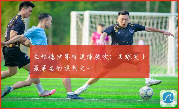 兰帕德世界杯进球被吹：足球史上最著名的误判之一