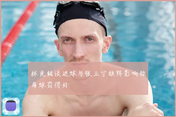 林良铭谈进球与张玉宁缺阵影响称角球罚得好