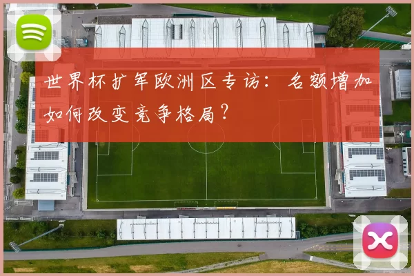 世界杯扩军欧洲区专访：名额增加如何改变竞争格局？