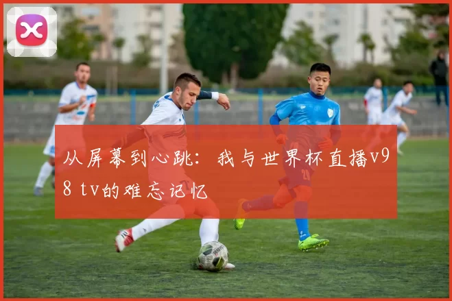 从屏幕到心跳:我与世界杯直播v98 tv的难忘记忆