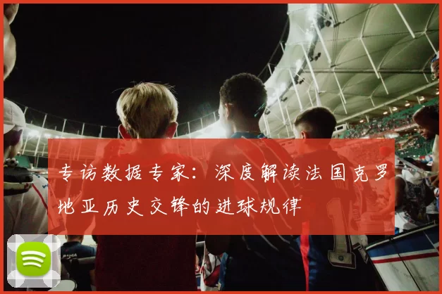 专访数据专家：深度解读法国克罗地亚历史交锋的进球规律