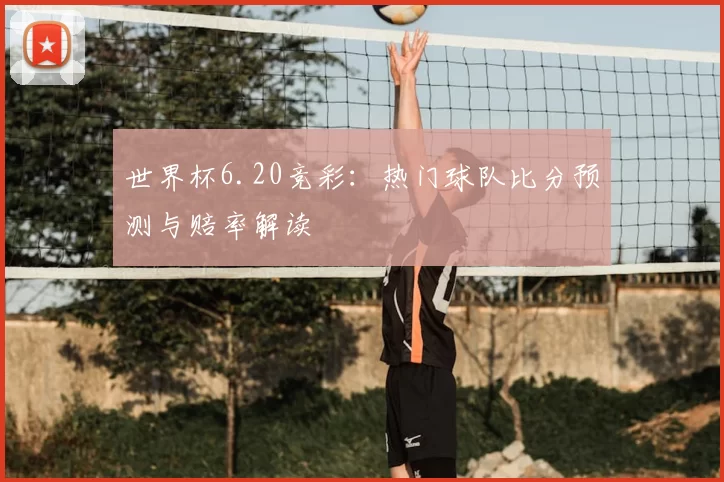 世界杯6.20竞彩:热门球队比分预测与赔率解读