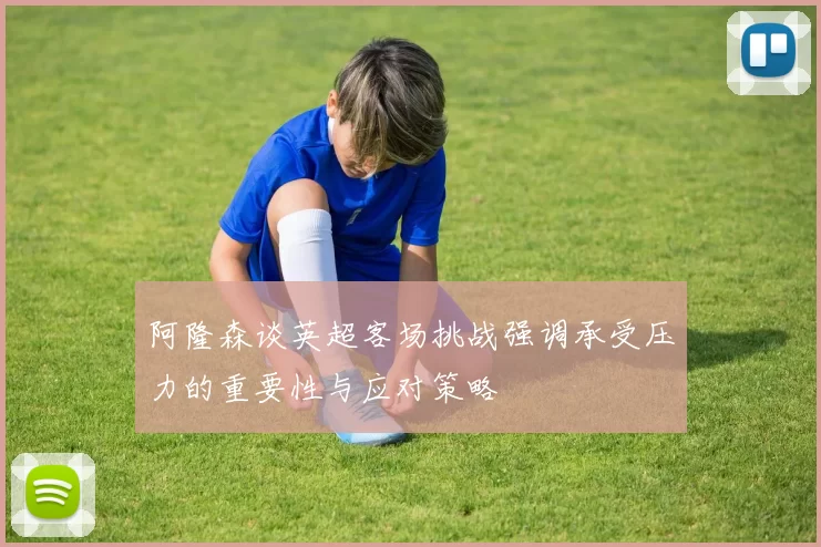 阿隆森谈英超客场挑战强调承受压力的重要性与应对策略