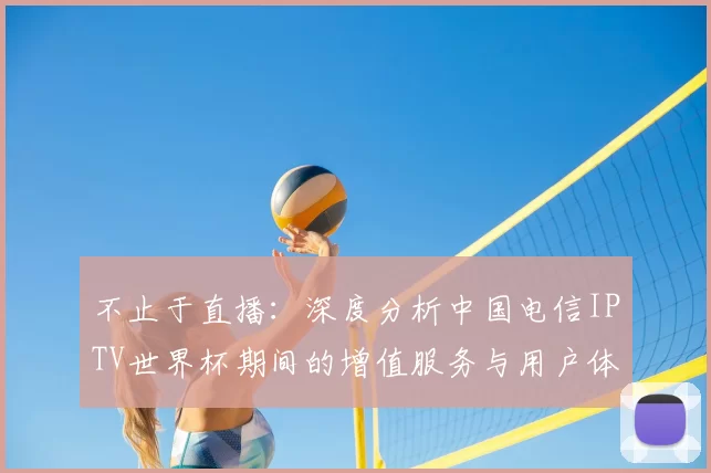 不止于直播：深度分析中国电信IPTV世界杯期间的增值服务与用户体验