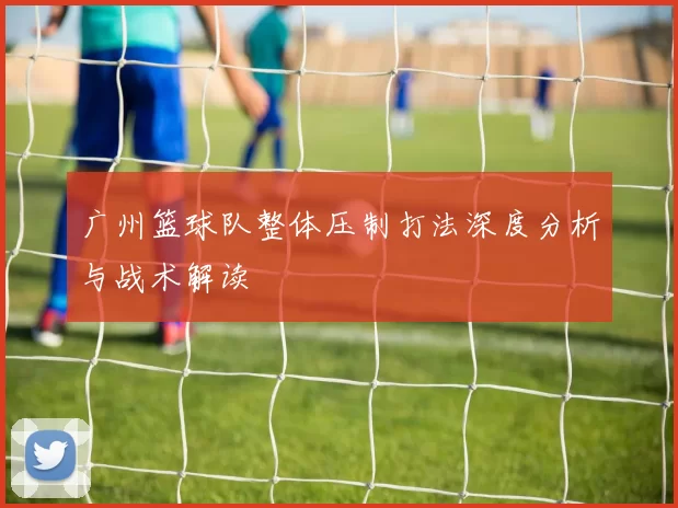 广州篮球队整体压制打法深度分析与战术解读