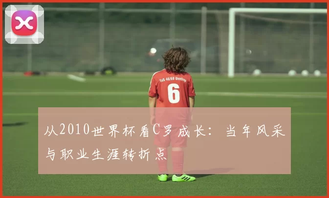 从2010世界杯看C罗成长：当年风采与职业生涯转折点