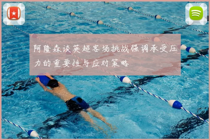 阿隆森谈英超客场挑战强调承受压力的重要性与应对策略