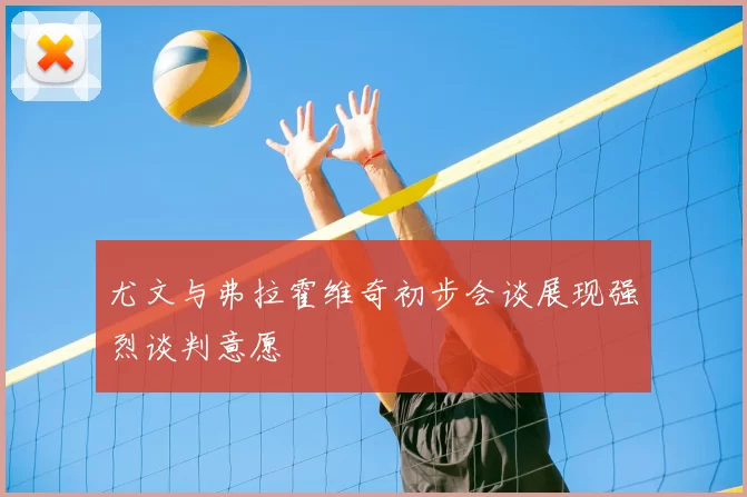 尤文与弗拉霍维奇初步会谈展现强烈谈判意愿