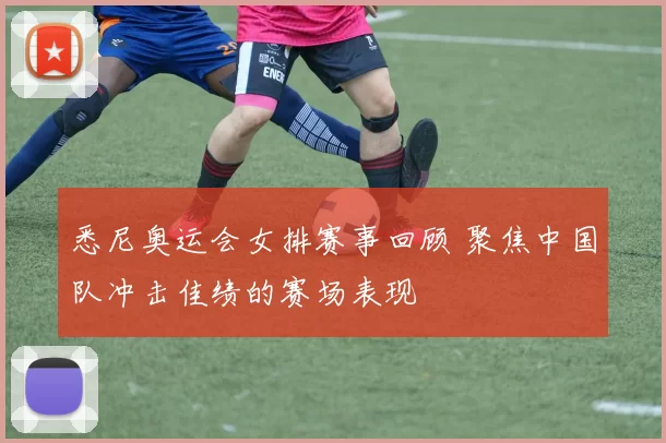 悉尼奥运会女排赛事回顾 聚焦中国队冲击佳绩的赛场表现