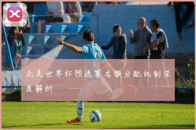 北美世界杯预选赛名额分配机制深度解析