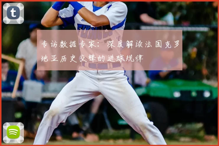 专访数据专家：深度解读法国克罗地亚历史交锋的进球规律