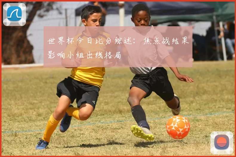 世界杯今日比分综述：焦点战结果影响小组出线格局