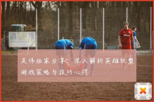 吴伟独家分享：深入解析英雄联盟游戏策略与技巧心得