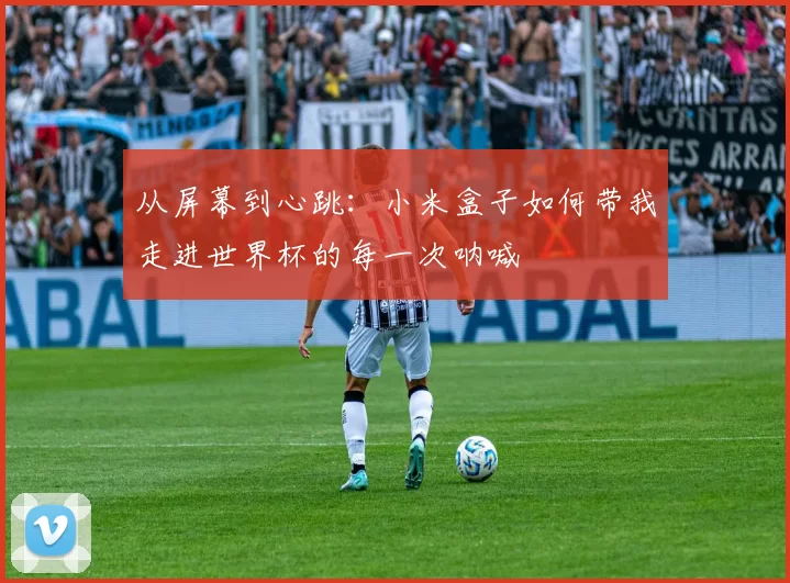 从屏幕到心跳:小米盒子如何带我走进世界杯的每一次呐喊
