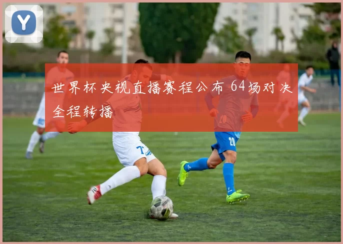 世界杯央视直播赛程公布 64场对决全程转播