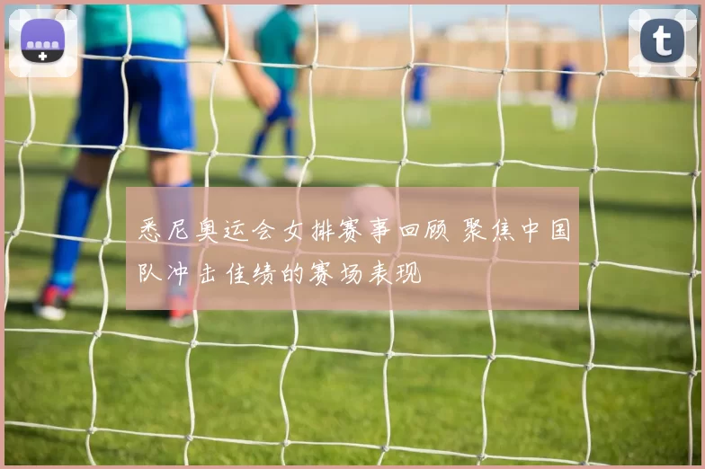 悉尼奥运会女排赛事回顾 聚焦中国队冲击佳绩的赛场表现