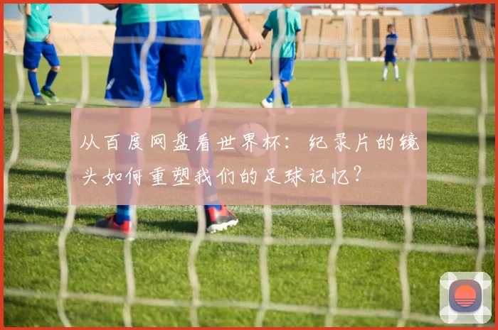 从百度网盘看世界杯：纪录片的镜头如何重塑我们的足球记忆？