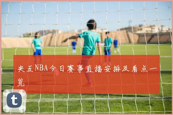 央五NBA今日赛事直播安排及看点一览