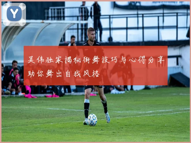 吴伟独家揭秘街舞技巧与心得分享助你舞出自我风格