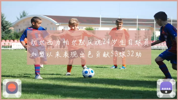 切尔西为帕尔默庆祝24岁生日球员加盟以来表现出色贡献53球32助