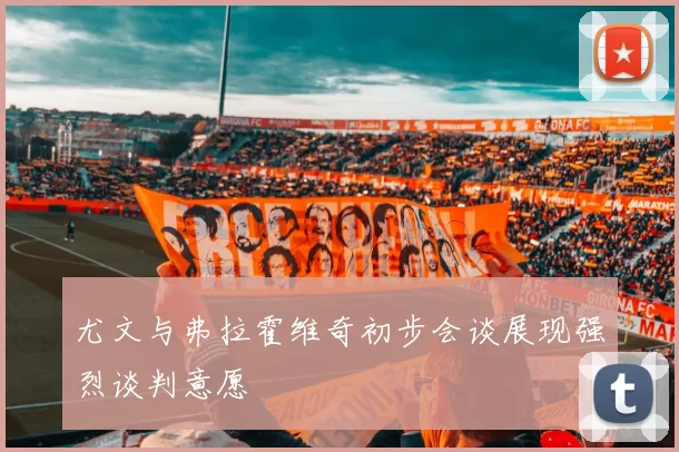 尤文与弗拉霍维奇初步会谈展现强烈谈判意愿