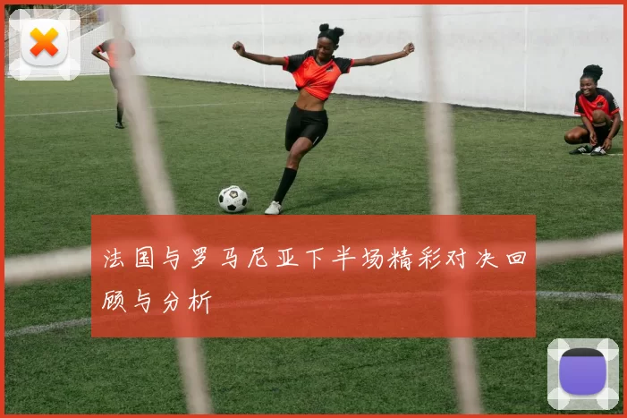 法国与罗马尼亚下半场精彩对决回顾与分析