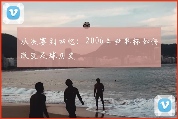 从决赛到回忆：2006年世界杯如何改变足球历史