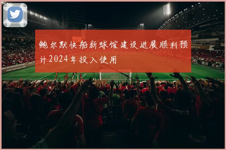 鲍尔默快船新球馆建设进展顺利预计2024年投入使用