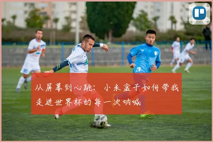从屏幕到心跳:小米盒子如何带我走进世界杯的每一次呐喊