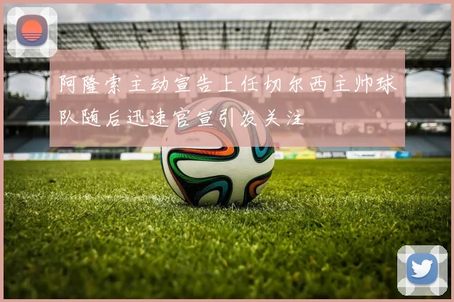 阿隆索主动宣告上任切尔西主帅球队随后迅速官宣引发关注